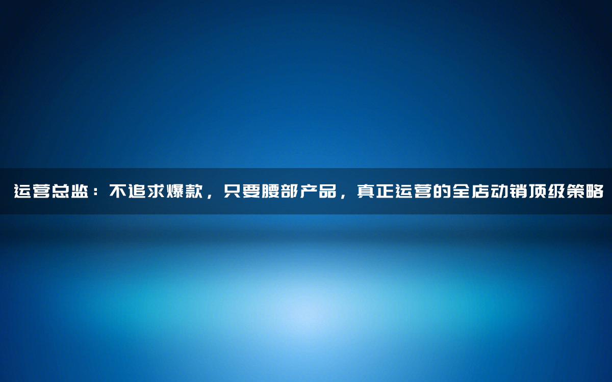 运营总监:不追求爆款,只要腰部产品,真正运营的全店动销顶级策略